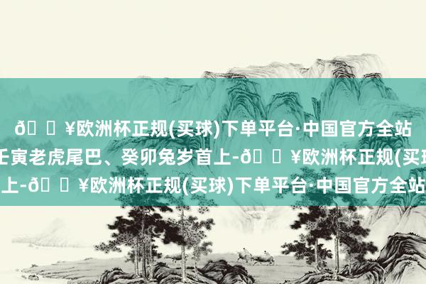 🔥欧洲杯正规(买球)下单平台·中国官方全站早几年他就启动了:壬寅老虎尾巴、癸卯兔岁首上-🔥欧洲杯正规(买球)下单平台·中国官方全站