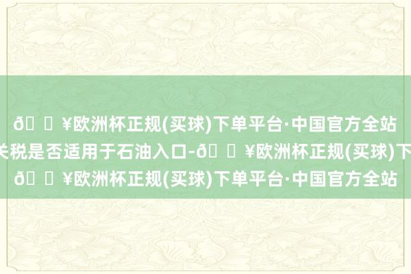🔥欧洲杯正规(买球)下单平台·中国官方全站　　特朗普默示尚不涌现关税是否适用于石油入口-🔥欧洲杯正规(买球)下单平台·中国官方全站