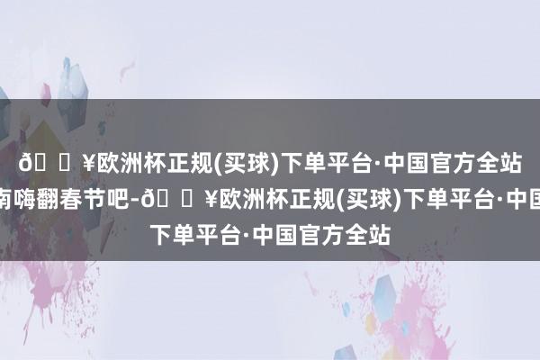 🔥欧洲杯正规(买球)下单平台·中国官方全站来桑梓河南嗨翻春节吧-🔥欧洲杯正规(买球)下单平台·中国官方全站