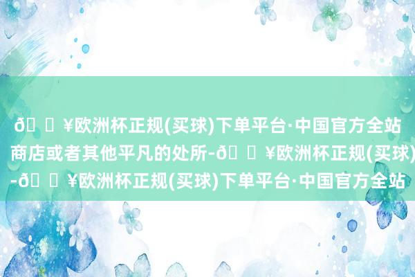 🔥欧洲杯正规(买球)下单平台·中国官方全站寰宇概况会料到门口、商店或者其他平凡的处所-🔥欧洲杯正规(买球)下单平台·中国官方全站