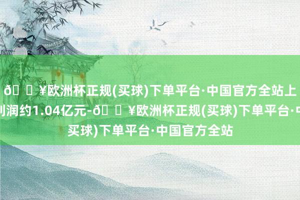 🔥欧洲杯正规(买球)下单平台·中国官方全站上年同期为净利润约1.04亿元-🔥欧洲杯正规(买球)下单平台·中国官方全站