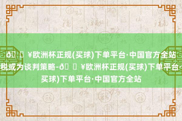 🔥欧洲杯正规(买球)下单平台·中国官方全站好意思平等关税或为谈判策略-🔥欧洲杯正规(买球)下单平台·中国官方全站