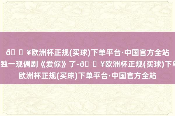 🔥欧洲杯正规(买球)下单平台·中国官方全站然则上星播出的也就独一现偶剧《爱你》了-🔥欧洲杯正规(买球)下单平台·中国官方全站