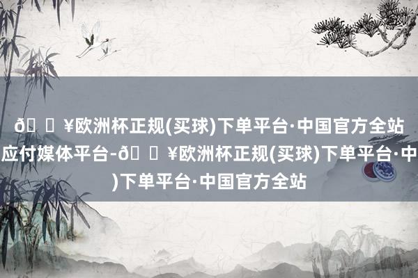 🔥欧洲杯正规(买球)下单平台·中国官方全站在小红书等应付媒体平台-🔥欧洲杯正规(买球)下单平台·中国官方全站