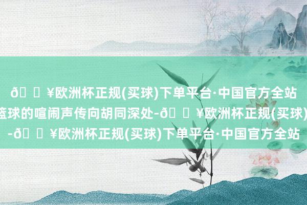 🔥欧洲杯正规(买球)下单平台·中国官方全站小楼二层平台阵阵打篮球的喧闹声传向胡同深处-🔥欧洲杯正规(买球)下单平台·中国官方全站