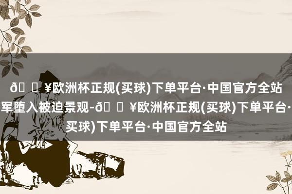 🔥欧洲杯正规(买球)下单平台·中国官方全站三番五次令我军堕入被迫景观-🔥欧洲杯正规(买球)下单平台·中国官方全站