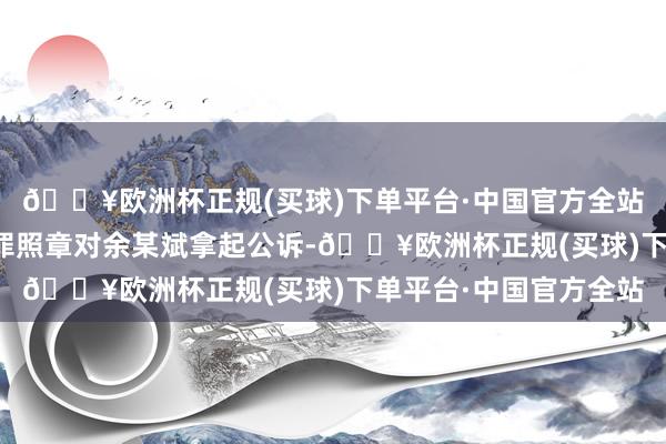 🔥欧洲杯正规(买球)下单平台·中国官方全站以拒不支付办事报酬罪照章对余某斌拿起公诉-🔥欧洲杯正规(买球)下单平台·中国官方全站