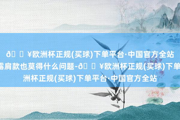 🔥欧洲杯正规(买球)下单平台·中国官方全站是以大大方方衣裳露肩款也莫得什么问题-🔥欧洲杯正规(买球)下单平台·中国官方全站