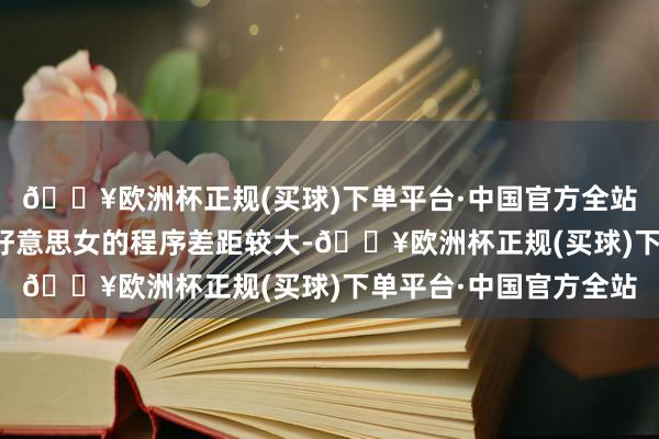 🔥欧洲杯正规(买球)下单平台·中国官方全站她的颜值和中国传统好意思女的程序差距较大-🔥欧洲杯正规(买球)下单平台·中国官方全站