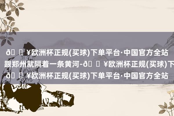 🔥欧洲杯正规(买球)下单平台·中国官方全站险些是老天爷赏饭吃!跟郑州就隔着一条黄河-🔥欧洲杯正规(买球)下单平台·中国官方全站