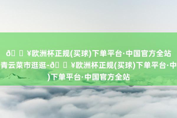 🔥欧洲杯正规(买球)下单平台·中国官方全站吃完可以去青云菜市逛逛-🔥欧洲杯正规(买球)下单平台·中国官方全站