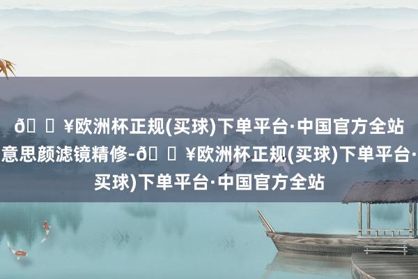 🔥欧洲杯正规(买球)下单平台·中国官方全站不外离开了好意思颜滤镜精修-🔥欧洲杯正规(买球)下单平台·中国官方全站