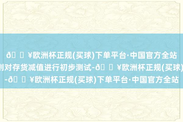 🔥欧洲杯正规(买球)下单平台·中国官方全站公司按照企业管帐准则对存货减值进行初步测试-🔥欧洲杯正规(买球)下单平台·中国官方全站