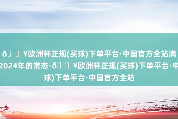 🔥欧洲杯正规(买球)下单平台·中国官方全站满负荷坐褥是2024年的常态-🔥欧洲杯正规(买球)下单平台·中国官方全站