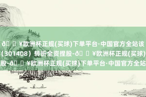 🔥欧洲杯正规(买球)下单平台·中国官方全站该公司由华东谈主健康（301408）转折全资捏股-🔥欧洲杯正规(买球)下单平台·中国官方全站
