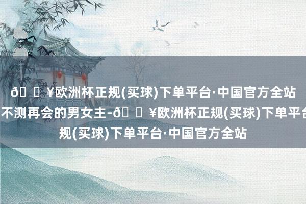 🔥欧洲杯正规(买球)下单平台·中国官方全站论说了因为一场不测再会的男女主-🔥欧洲杯正规(买球)下单平台·中国官方全站