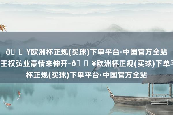 🔥欧洲杯正规(买球)下单平台·中国官方全站围绕着东方淮竹与王权弘业豪情来伸开-🔥欧洲杯正规(买球)下单平台·中国官方全站
