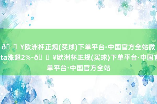🔥欧洲杯正规(买球)下单平台·中国官方全站微软、Meta涨超2%-🔥欧洲杯正规(买球)下单平台·中国官方全站