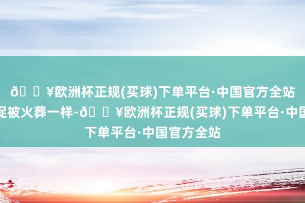 🔥欧洲杯正规(买球)下单平台·中国官方全站和遗体急促被火葬一样-🔥欧洲杯正规(买球)下单平台·中国官方全站