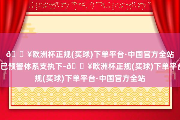 🔥欧洲杯正规(买球)下单平台·中国官方全站大致在雄壮的而已预警体系支执下-🔥欧洲杯正规(买球)下单平台·中国官方全站