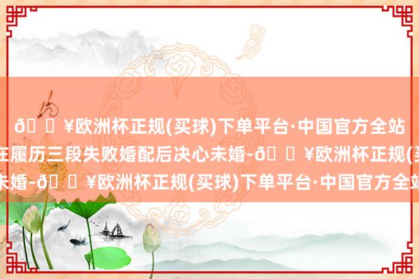 🔥欧洲杯正规(买球)下单平台·中国官方全站该剧证据的是余年年在履历三段失败婚配后决心未婚-🔥欧洲杯正规(买球)下单平台·中国官方全站