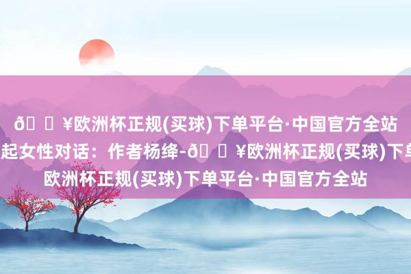 🔥欧洲杯正规(买球)下单平台·中国官方全站遴荐一位历史上的隆起女性对话:作者杨绛-🔥欧洲杯正规(买球)下单平台·中国官方全站