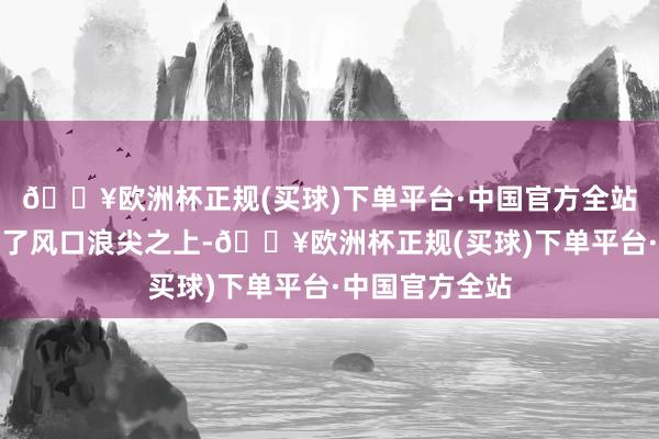 🔥欧洲杯正规(买球)下单平台·中国官方全站一时之间站在了风口浪尖之上-🔥欧洲杯正规(买球)下单平台·中国官方全站