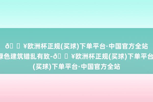 🔥欧洲杯正规(买球)下单平台·中国官方全站一栋栋当代化绿色建筑错乱有致-🔥欧洲杯正规(买球)下单平台·中国官方全站