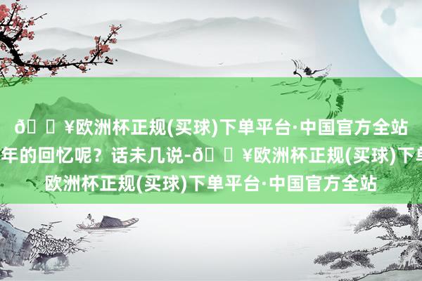 🔥欧洲杯正规(买球)下单平台·中国官方全站它的出现会勾起你当年的回忆呢?话未几说-🔥欧洲杯正规(买球)下单平台·中国官方全站