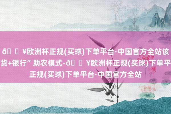 🔥欧洲杯正规(买球)下单平台·中国官方全站该行改进“保障+期货+银行”助农模式-🔥欧洲杯正规(买球)下单平台·中国官方全站