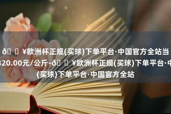 🔥欧洲杯正规(买球)下单平台·中国官方全站当日最高报价320.00元/公斤-🔥欧洲杯正规(买球)下单平台·中国官方全站