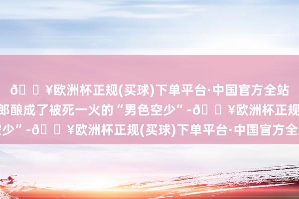 🔥欧洲杯正规(买球)下单平台·中国官方全站高子芮从一个轻狂令郎酿成了被死一火的“男色空少”-🔥欧洲杯正规(买球)下单平台·中国官方全站