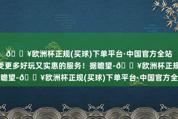 🔥欧洲杯正规(买球)下单平台·中国官方全站等闲东说念主也能享受更多好玩又实惠的服务！据瞻望-🔥欧洲杯正规(买球)下单平台·中国官方全站
