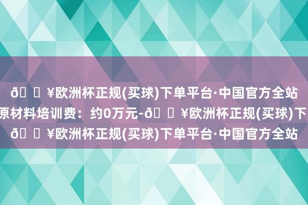 🔥欧洲杯正规(买球)下单平台·中国官方全站用于购买开业初期的原材料培训费：约0万元-🔥欧洲杯正规(买球)下单平台·中国官方全站
