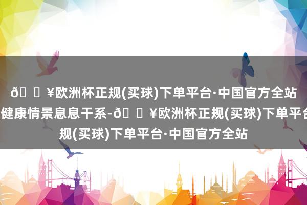 🔥欧洲杯正规(买球)下单平台·中国官方全站皆和我们形体的健康情景息息干系-🔥欧洲杯正规(买球)下单平台·中国官方全站