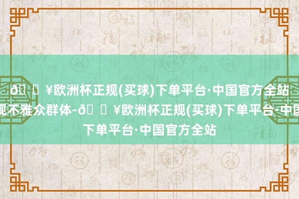 🔥欧洲杯正规(买球)下单平台·中国官方全站踏实的收视不雅众群体-🔥欧洲杯正规(买球)下单平台·中国官方全站