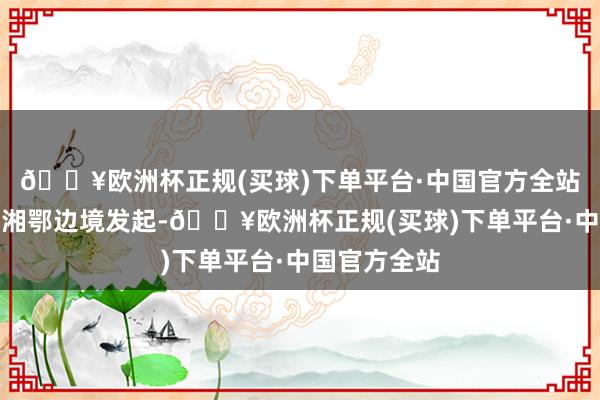 🔥欧洲杯正规(买球)下单平台·中国官方全站南昌举义于湘鄂边境发起-🔥欧洲杯正规(买球)下单平台·中国官方全站