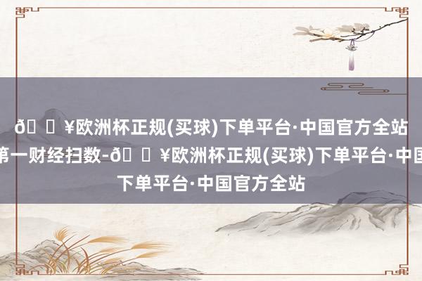 🔥欧洲杯正规(买球)下单平台·中国官方全站文章权归第一财经扫数-🔥欧洲杯正规(买球)下单平台·中国官方全站