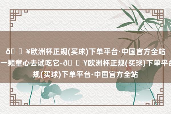 🔥欧洲杯正规(买球)下单平台·中国官方全站其实咱们可以以一颗童心去试吃它-🔥欧洲杯正规(买球)下单平台·中国官方全站