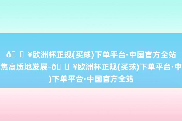 🔥欧洲杯正规(买球)下单平台·中国官方全站交流行业聚焦高质地发展-🔥欧洲杯正规(买球)下单平台·中国官方全站