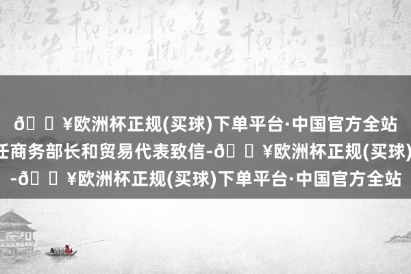 🔥欧洲杯正规(买球)下单平台·中国官方全站已分裂向好意思国新任商务部长和贸易代表致信-🔥欧洲杯正规(买球)下单平台·中国官方全站
