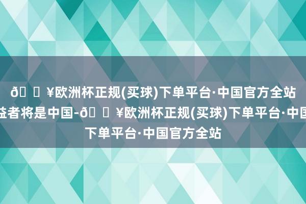 🔥欧洲杯正规(买球)下单平台·中国官方全站最大的受益者将是中国-🔥欧洲杯正规(买球)下单平台·中国官方全站