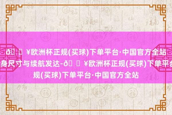 🔥欧洲杯正规(买球)下单平台·中国官方全站既提供越级的车身尺寸与续航发达-🔥欧洲杯正规(买球)下单平台·中国官方全站