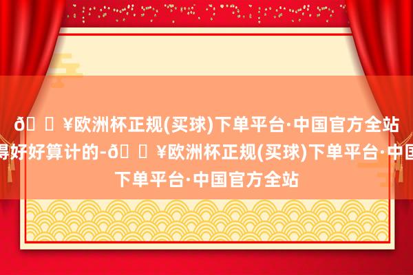 🔥欧洲杯正规(买球)下单平台·中国官方全站如实是值得好好算计的-🔥欧洲杯正规(买球)下单平台·中国官方全站