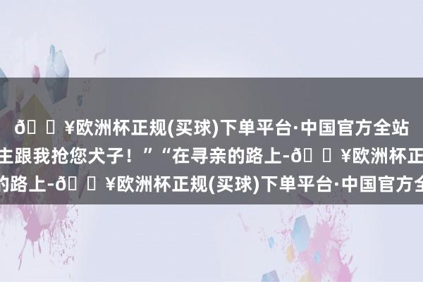 🔥欧洲杯正规(买球)下单平台·中国官方全站我见不得这样多东谈主跟我抢您犬子！”“在寻亲的路上-🔥欧洲杯正规(买球)下单平台·中国官方全站