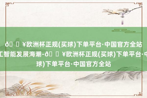🔥欧洲杯正规(买球)下单平台·中国官方全站迎上东谈主工智能发展海潮-🔥欧洲杯正规(买球)下单平台·中国官方全站