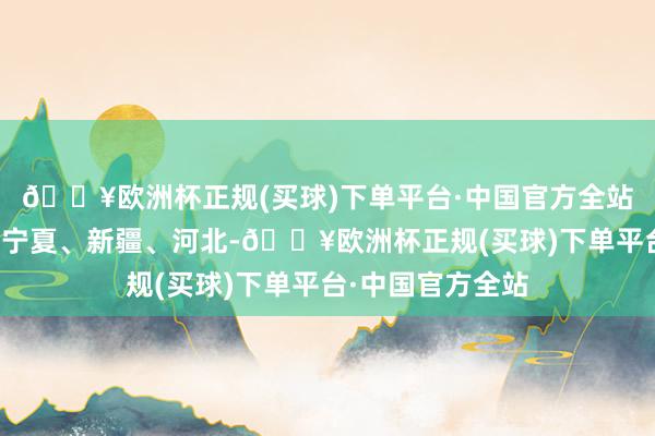 🔥欧洲杯正规(买球)下单平台·中国官方全站目下咱们灵通了宁夏、新疆、河北-🔥欧洲杯正规(买球)下单平台·中国官方全站