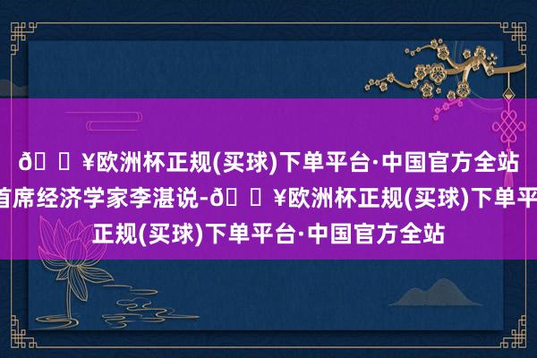 🔥欧洲杯正规(买球)下单平台·中国官方全站招商基金盘考部首席经济学家李湛说-🔥欧洲杯正规(买球)下单平台·中国官方全站