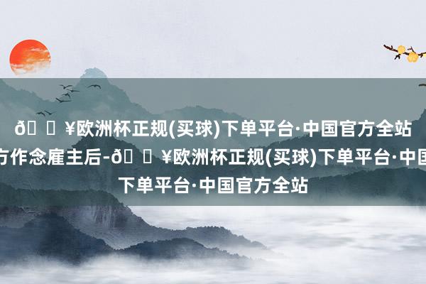 🔥欧洲杯正规(买球)下单平台·中国官方全站再加上我方作念雇主后-🔥欧洲杯正规(买球)下单平台·中国官方全站