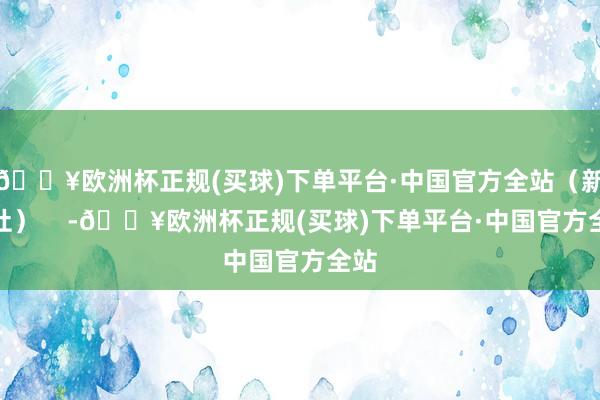 🔥欧洲杯正规(买球)下单平台·中国官方全站（新华社）    -🔥欧洲杯正规(买球)下单平台·中国官方全站
